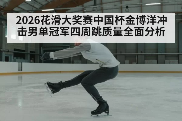 2026花滑大奖赛中国杯金博洋冲击男单冠军四周跳质量全面分析