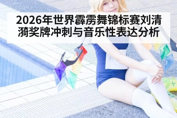 2026年世界霹雳舞锦标赛刘清漪奖牌冲刺与音乐性表达分析